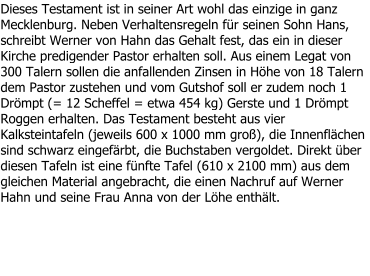 Dieses Testament ist in seiner Art wohl das einzige in ganz Mecklenburg. Neben Verhaltensregeln für seinen Sohn Hans, schreibt Werner von Hahn das Gehalt fest, das ein in dieser Kirche predigender Pastor erhalten soll. Aus einem Legat von 300 Talern sollen die anfallenden Zinsen in Höhe von 18 Talern dem Pastor zustehen und vom Gutshof soll er zudem noch 1 Drömpt (= 12 Scheffel = etwa 454 kg) Gerste und 1 Drömpt Roggen erhalten. Das Testament besteht aus vier Kalksteintafeln (jeweils 600 x 1000 mm groß), die Innenflächen sind schwarz eingefärbt, die Buchstaben vergoldet. Direkt über diesen Tafeln ist eine fünfte Tafel (610 x 2100 mm) aus dem gleichen Material angebracht, die einen Nachruf auf Werner Hahn und seine Frau Anna von der Löhe enthält.