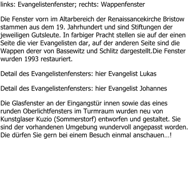 links: Evangelistenfenster; rechts: Wappenfenster Die Fenster vorn im Altarbereich der Renaissancekirche Bristow stammen aus dem 19. Jahrhundert und sind Stiftungen der jeweiligen Gutsleute. In farbiger Pracht stellen sie auf der einen Seite die vier Evangelisten dar, auf der anderen Seite sind die Wappen derer von Bassewitz und Schlitz dargestellt.Die Fenster wurden 1993 restauriert. Detail des Evangelistenfensters: hier Evangelist Lukas Detail des Evangelistenfensters: hier Evangelist Johannes Die Glasfenster an der Eingangstür innen sowie das eines runden Oberlichtfensters im Turmraum wurden neu von Kunstglaser Kuzio (Sommerstorf) entworfen und gestaltet. Sie sind der vorhandenen Umgebung wundervoll angepasst worden. Die dürfen Sie gern bei einem Besuch einmal anschauen…!