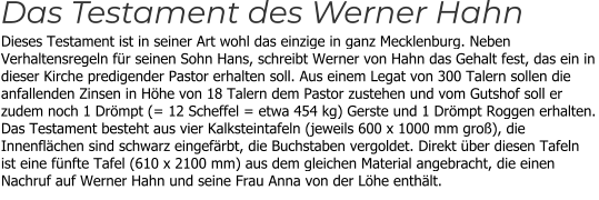 Dieses Testament ist in seiner Art wohl das einzige in ganz Mecklenburg. Neben Verhaltensregeln für seinen Sohn Hans, schreibt Werner von Hahn das Gehalt fest, das ein in dieser Kirche predigender Pastor erhalten soll. Aus einem Legat von 300 Talern sollen die anfallenden Zinsen in Höhe von 18 Talern dem Pastor zustehen und vom Gutshof soll er zudem noch 1 Drömpt (= 12 Scheffel = etwa 454 kg) Gerste und 1 Drömpt Roggen erhalten. Das Testament besteht aus vier Kalksteintafeln (jeweils 600 x 1000 mm groß), die Innenflächen sind schwarz eingefärbt, die Buchstaben vergoldet. Direkt über diesen Tafeln ist eine fünfte Tafel (610 x 2100 mm) aus dem gleichen Material angebracht, die einen Nachruf auf Werner Hahn und seine Frau Anna von der Löhe enthält. Das Testament des Werner Hahn