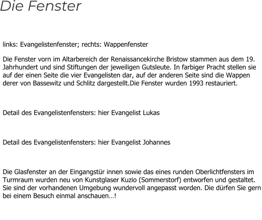 links: Evangelistenfenster; rechts: Wappenfenster Die Fenster vorn im Altarbereich der Renaissancekirche Bristow stammen aus dem 19. Jahrhundert und sind Stiftungen der jeweiligen Gutsleute. In farbiger Pracht stellen sie auf der einen Seite die vier Evangelisten dar, auf der anderen Seite sind die Wappen derer von Bassewitz und Schlitz dargestellt.Die Fenster wurden 1993 restauriert.  Detail des Evangelistenfensters: hier Evangelist Lukas  Detail des Evangelistenfensters: hier Evangelist Johannes  Die Glasfenster an der Eingangstür innen sowie das eines runden Oberlichtfensters im Turmraum wurden neu von Kunstglaser Kuzio (Sommerstorf) entworfen und gestaltet. Sie sind der vorhandenen Umgebung wundervoll angepasst worden. Die dürfen Sie gern bei einem Besuch einmal anschauen…!  Die Fenster